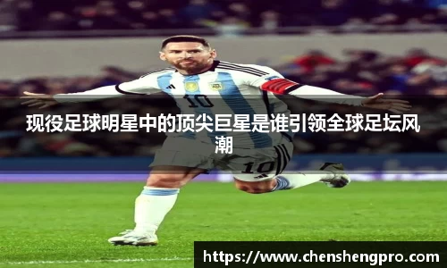 现役足球明星中的顶尖巨星是谁引领全球足坛风潮